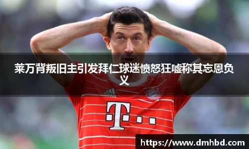 莱万背叛旧主引发拜仁球迷愤怒狂嘘称其忘恩负义