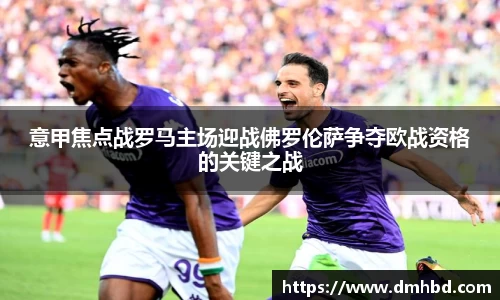 意甲焦点战罗马主场迎战佛罗伦萨争夺欧战资格的关键之战
