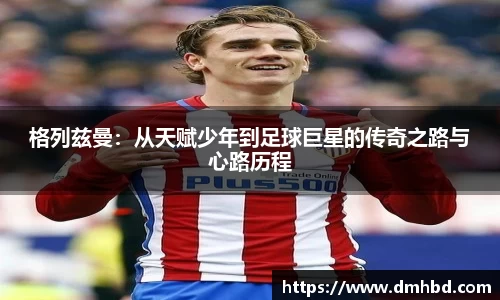 格列兹曼：从天赋少年到足球巨星的传奇之路与心路历程